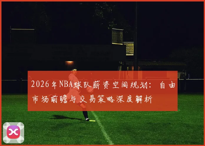 2026年NBA球队薪资空间规划：自由市场前瞻与交易策略深度解析