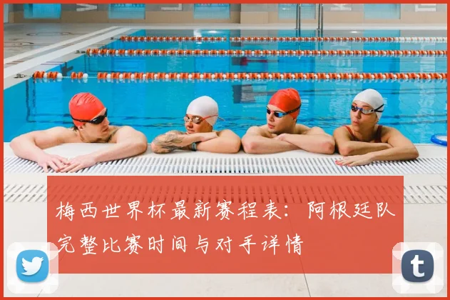 梅西世界杯最新赛程表：阿根廷队完整比赛时间与对手详情