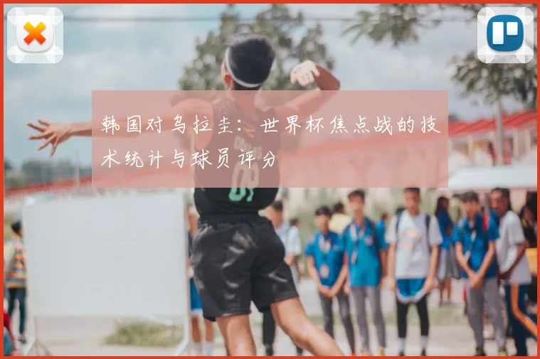 韩国对乌拉圭：世界杯焦点战的技术统计与球员评分