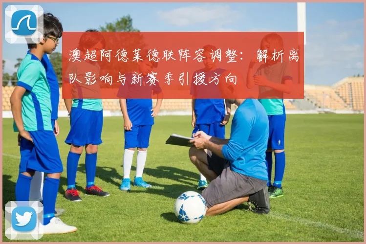 澳超阿德莱德联阵容调整:解析离队影响与新赛季引援方向