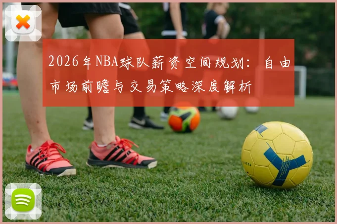 2026年NBA球队薪资空间规划:自由市场前瞻与交易策略深度解析