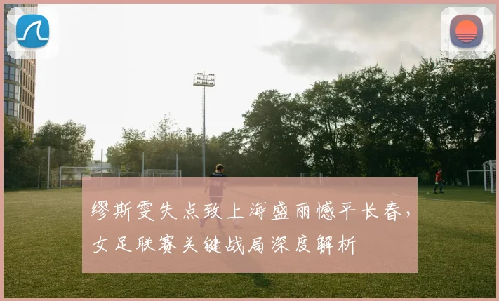 缪斯雯失点致上海盛丽憾平长春，女足联赛关键战局深度解析