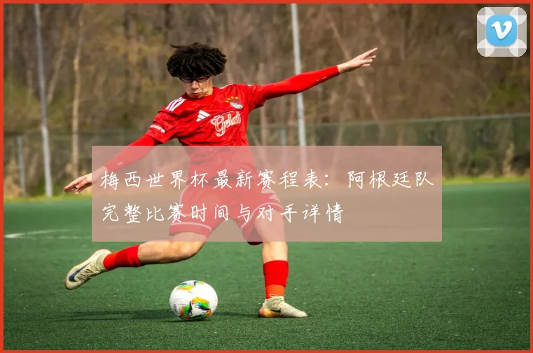 梅西世界杯最新赛程表:阿根廷队完整比赛时间与对手详情