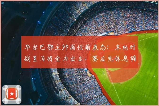 毕尔巴鄂主帅离任前表态：末轮对战皇马将全力出击，赛后先休息调整