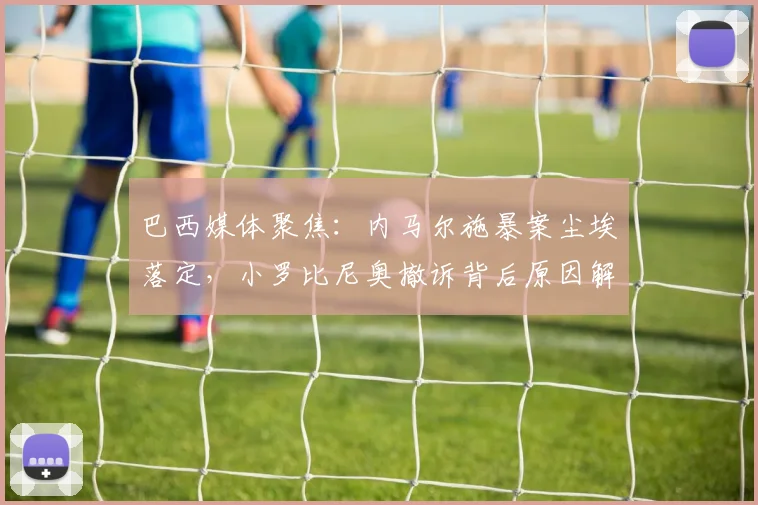巴西媒体聚焦：内马尔施暴案尘埃落定，小罗比尼奥撤诉背后原因解析