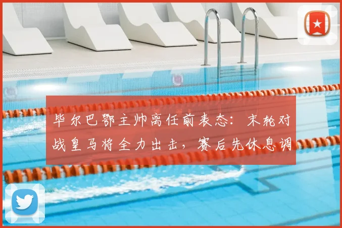 毕尔巴鄂主帅离任前表态:末轮对战皇马将全力出击,赛后先休息调整