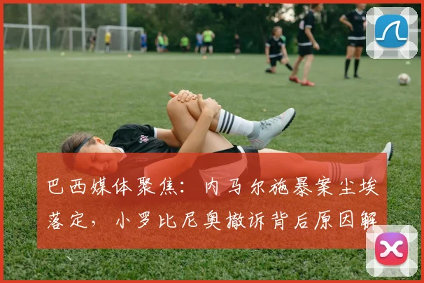 巴西媒体聚焦:内马尔施暴案尘埃落定,小罗比尼奥撤诉背后原因解析