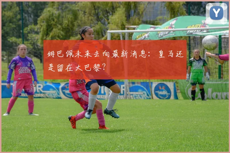 姆巴佩未来去向最新消息:皇马还是留在大巴黎?