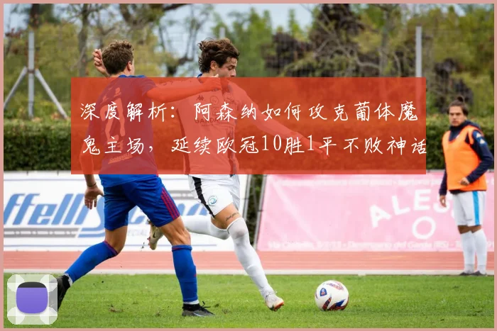 深度解析:阿森纳如何攻克葡体魔鬼主场,延续欧冠10胜1平不败神话